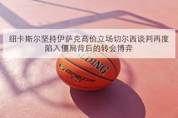 纽卡斯尔坚持伊萨克高价立场切尔西谈判再度陷入僵局背后的转会博弈